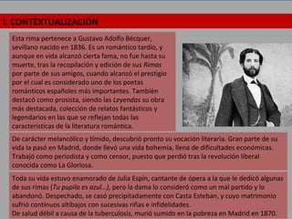 I. CONTEXTUALIZACIÓN
Esta rima pertenece a Gustavo Adolfo Bécquer,
sevillano nacido en 1836. Es un romántico tardío, y
aunque en vida alcanzó cierta fama, no fue hasta su
muerte, tras la recopilación y edición de sus Rimas
por parte de sus amigos, cuando alcanzó el prestigio
por el cual es considerado uno de los poetas
románticos españoles más importantes. También
destacó como prosista, siendo las Leyendas su obra
más destacada, colección de relatos fantásticos y
legendarios en las que se reflejan todas las
características de la literatura romántica.
De carácter melancólico y tímido, descubrió pronto su vocación literaria. Gran parte de su
vida la pasó en Madrid, donde llevó una vida bohemia, llena de dificultades económicas.
Trabajó como periodista y como censor, puesto que perdió tras la revolución liberal
conocida como La Gloriosa.
Toda su vida estuvo enamorado de Julia Espín, cantante de ópera a la que le dedicó algunas
de sus rimas (Tu pupila es azul…), pero la dama lo consideró como un mal partido y lo
abandonó. Despechado, se casó precipitadamente con Casta Esteban, y cuyo matrimonio
sufrió continuos altibajos con sucesivas riñas e infidelidades.
De salud débil a causa de la tuberculosis, murió sumido en la pobreza en Madrid en 1870.
 