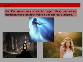 II. TEMA
Elección como amada de la mujer ideal, misteriosa,
desdeñosa e inalcanzable, frente a la mujer real y tangible.
 