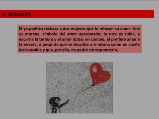 III. RESUMEN
El yo poético rechaza a dos mujeres que le ofrecen su amor. Una
es morena, símbolo del amor apasionado; la otra es rubia, y
encarna la ternura y el amor dulce; en cambio, él prefiere amar a
la tercera, a pesar de que se describe a sí misma como un sueño
inalcanzable y que, por ello, no podrá corresponderlo.
 