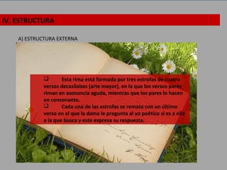 IV. ESTRUCTURA
A) ESTRUCTURA EXTERNA
 Esta rima está formada por tres estrofas de cuatro
versos decasílabos (arte mayor), en la que los versos pares
riman en asonancia aguda, mientras que los pares lo hacen
en consonante.
 Cada una de las estrofas se remata con un último
verso en el que la dama le pregunta al yo poético si es a ella
a la que busca y este expresa su respuesta.
 