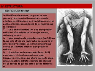 B) ESTRUCTURA INTERNA
Se identifican claramente tres partes en este
poema, y cada una de ellas coincide con cada
estrofa, escenificando así los tres diálogos que el yo
poético mantiene con cada una de las mujeres que
se le ofrecen.
 En la primera estrofa (vv. 1-4), el yo poético
rechaza el ofrecimiento de una mujer morena,
ardiente y sensual.
 Igual sucede en la segunda estrofa (vv. 5-8), en
la que se le ofrece una mujer rubia que encarna el
amor tierno y delicado. De la misma manera que
ocurrió en la estrofa anterior, el yo poético la
rechaza.
 Por último, en la tercera estrofa (vv. 9-12),
escuchamos el ofrecimiento de una mujer
incorpórea, misteriosa, que afirma que no lo podrá
amar. Esta última estrofa se remata con el deseo
del yo poético de que sea esta la que se acerque a
él.
IV. ESTRUCTURA
 