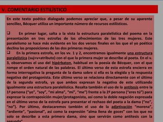 V. COMENTARIO ESTILÍSTICO
En este texto poético dialogado podemos apreciar que, a pesar de su aparente
sencillez, Bécquer utiliza un importante número de recursos estilísticos.
 En primer lugar, salta a la vista la estructura paralelística del poema en la
presentación en tres estrofas de los ofrecimientos de las tres mujeres. Este
paralelismo se hace más evidente en los dos versos finales en los que el yo poético
declina las proposiciones de las dos primeras mujeres.
 En la primera estrofa, en los vv. 1 y 2, encontramos igualmente una estructura
paralelística (suj+v+atributo) con el que la primera mujer se describe al poeta. En el v.
3, observamos el uso del hipérbaton, habitual en la poesía de Bécquer, con el que
rompe el orden natural de las palabras. El último verso de esta estrofa encierra en
forma interrogativa la pregunta de la dama sobre si ella es la elegida y la respuesta
negativa del protagonista. Este último verso se relaciona directamente con el último
de la segunda estrofa, ya que ambos expresan la negativa de este utilizando
igualmente una estructura paralelística. Resalta también el uso de la antítesis entre la
1ª persona (“yo”, “soy”, “mi alma”, “mí”, “me”) frente a la 2ª persona (“eres tú”) para
expresar la contraposición mujer/protagonista, así como la doble negación expresada
en el último verso de la estrofa para presentar el rechazo del poeta a la dama (“no”,
“no”). Por último, destacaremos también el uso de la adjetivación “morena”,
“ardiente”, “pasional”, así como la expresión “alma llena de goces” con los que no
solo se describe a esta primera dama, sino que servirán como antítesis con la
 