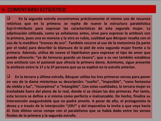 V. COMENTARIO ESTILÍSTICO
 En la segunda estrofa encontramos prácticamente el mismo uso de recursos
retóricos que en la primera: se repite de nuevo la estructura paralelística
Suj+V+Atributo para expresar las características de esta segunda mujer. La
adjetivación utilizada, como ya señalamos antes, sirve para expresar la antítesis con
la primera, pues una es morena y la otra es rubia, cualidad que Bécquer resalta con el
uso de la metáfora “trenzas de oro”. También recurre al uso de la metonimia (la parte
por el todo) para describir la blancura de la piel de esta segunda mujer frente a la
primera. Además, utiliza de nuevo el hipérbaton para expresar el tipo de amor que
puede ofrecerle: “yo de ternuras guardo un tesoro”, que a su vez también establece
una antítesis con el pasional que ofrecía la primera dama. Asimismo, sigue presente
la antítesis entre la 1ª y la 2ª persona que ya se explicó en la estrofa anterior.
 En la tercera y última estrofa, Bécquer utiliza los tres primeros versos para poner
en voz de la dama misteriosa su descripción: “sueño”, “imposible”, “vano fantasma
de niebla y luz”, “incorpórea” e “intangible”. Con estas cualidades, la tercera mujer es
trasladada fuera del plano de lo real, donde sí se sitúan las dos primeras. Por tanto,
esta tercera se define a sí misma como perfecta e inalcanzable. De hecho, finaliza su
intervención asegurándole que no podrá amarlo. A pesar de ello, el protagonista la
desea y a través de la interjección “¡Oh!” y del imperativo la invita a que vaya hacia
él. Este último verso rompe con el paralelismo que se había dado entre los versos
finales de la primera y la segunda estrofa.
 