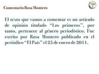 Comentario Rosa Montero
El texto que vamos a comentar es un artículo
de opinión titulado “Los primeros”, por
tanto, pertenece al género periodístico. Fue
escrito por Rosa Montero publicado en el
periódico “El País” el 25 de enero de 2011.
 