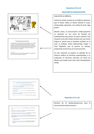Diapositiva # 23 y 24

          INDUCCIÓN DE COMUNICACIÓN

UNA VISITA AL MÉDICO…

¿Cómo te sientes cuando vas al médico y pareciera
que el doctor habla un idioma distinto al tuyo?
¿Amenazado, ignorante, con miedo de tener algo
grave?

Muchas veces, la comunicación médico-paciente
se convierte en una lucha de intentos de
entendimiento que parece no tener solución. Esta
situación entre dos niveles distintos de una misma
lengua es común que se presente también en el
aula. EL profesor utiliza determinada “jerga” o
nivel lingüístico que el alumno no maneja,
propiciando así barreras en la comunicación.

En esta inducción se expone un ejemplo de un
informe médico en términos especializados y su
traducción en términos comunes, así cómo los
efectos que puede traer esta mala interpretación
verbal.




              Diapositiva # 27 y 28


Revisión de 12 obstáculos/barreras para la
comunicación maestro-alumno.
 