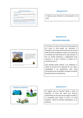 Diapositiva # 29


 4 técnicas para eficientar la comunicación en el
 aula.




                 Diapositiva # 30

           INDUCCIÓN DE INDUCCIÓN


EL Gran Pez, una de las maneras más hermosas de
ver cómo la vida puede ser motivante y
alentadora. Se incluye la escena del climax de esta
película donde se aborda el camino a la muerte de
un hombre que más allá de ver la vida rutinaria, le
dio un sentido fantasioso y magnificente para
acercarse a su hijo y motivar su interés en la
convivencia con él.

Este ejemplo puede motivar a los profesores a
utilizar el recurso de la inducción en sus clases,
otorgándole a sus exposiciones color, vida,
acercamiento con la realidad! Y propiciar el interés
del alumno por el conocimiento.




                 Diapositiva # 33

Se sugiere que los alumnos lleven a cabo la
inducción al tema dos veces por semana.
Fomentando así la lectura de los apoyos visuales y
la creatividad para enlazar el tema a la vida
cotidiana. Todos los alumnos participarían en la
dinámica.
 