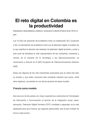 El reto digital en Colombia es
          la productividad
Empresarios, desarrolladores y Gobierno, comenzaron a discutir el futuro de las TIC en el

país.


Los 15 años de operación de la telefonía móvil, la masificación 3G y evolución

a 4G, la interrelación de la telefonía móvil con la televisión digital, el análisis de

lo que significó la elección del estándar de televisión digital terrestre y junto a

esta serie de temáticas lo más representativo de las compañías, empresas y

actores de la industria de la tecnología y las telecomunicaciones, se

comenzaron a discurtir en el XXIV Congreso de Telecomunicaciones Andicom

2009.


Estas son algunas de las más importantes propuestas que en estos tres dìas

se tocarán y que están moviendo esta constante industria que busca, entre

otros objetivos, convertirse en uno de los sectores de clase mundial.


Francia como modelo


Que sea uno de los países con mayor experiencia y soluciones de Tecnologías

de Información y Comunicación al servicio de la integración social, salud,

educación, Televisión Digital Terrestre (TDT), movilidad y seguridad, es lo más

destacado para que Francia, por segunda oportunidad, sea el país invitado de

honor a este evento.
 