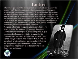 Lautrec Al contrario que los artistas impresionistas, apenas le interesó el género del paisaje, y prefirió ambientes cerrados, iluminados con luz artificial, que le permitían jugar con los colores y encuadres de forma subjetiva. Lautrec es un gran experimentador de técnicas las usa con gran maestría y mezcla unas con otras. Él suele mezclar en un mismo apunte óleo, tiza, pastel, tinta china.... La técnica mixta le permite crear diferentes efectos. Para sus apuntes prefiere un cartón  marrón, sin preparar, después aplica óleo muy diluido en esencia de trementina; da una textura curiosa, ya que el cartón absorbe la esencia de trementina y en la superficie queda el óleo mate. Tampoco cubre todo el soporte y juega con el color y la textura rugosa del soporte. Las obras de Toulouse-Lautrec se caracterizan por su estilo fotográfico, al que corresponden la espontaneidad y la capacidad de captar el movimiento en sus escenas y sus personajes, siendo el suyo un estilo muy característico. A esto hay que añadir la originalidad de sus encuadres influencia del arte japonés, que se manifiesta en las líneas compositivas diagonales y el corte repentino de las figuras por los bordes.
