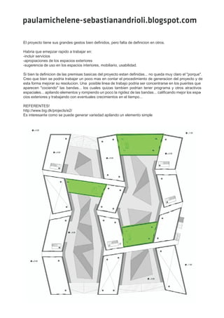 paulamichelene-sebastianandrioli.blogspot.com

El proyecto tiene sus grandes gestos bien definidos, pero falta de definicion en otros.

Habria que emepzar rapido a trabajar en:
-incluir servicios
-apropiaciones de los espacios exteriores
-sugerencia de uso en los espacios interiores, mobiliario, usabilidad.

Si bien la definicion de las premisas basicas del proyecto estan definidas... no queda muy claro el "porque".
Creo que bien se podria trabajar un poco mas en contar el procedimiento de generacion del proyecto y de
esta forma mejorar su resolucion. Una posible linea de trabajo podria ser concentrarse en los puentes que
aparecen "cociendo" las bandas... los cuales quizas tambien podrian tener programa y otros atractivos
espaciales... apilando elementos y rompiendo un poco la rigidez de las bandas... calificando mejor los espa-
cios exteriores y trabajando con eventuales crecimientos en el tiempo...

REFERENTES!
http://www.big.dk/projects/e2/
Es interesante como se puede generar variedad apilando un elemento simple
 