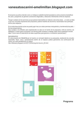 vanesatoscanini-amelimillan.blogspot.com

El proyecto se podria entender como un trabajo en plataformas/terrazas/planos activos donde al estratificar
los usos y programas se generan conexiones diagonales y relaciones interesantes entre los espacios.
-
Tengan cuidado con los servicios ya que parecen desmedidos en relacion a las otras areas... y si esto se debe
a que son una parte importante de la propuesta, podrian tratarlos de otra forma, haciendolos mas participes
de los otros espacios.

Es en esta linea donde quizas se puede jugar mas con estas premisas manipulando y reordenando las plata -
formas programaticas.
Que sucede si el anfiteatro para espectaculos se ubica en el centro de la propuesta, entre la cancha y la
biblioteca? Cuanto gana el proyecto si la terraza jardin empieza a trabajar sobre otras superficies horizon
                                                                                                         -
tales? Como seria el tratamiento de estas superficies para generar un ambiente caracterizado?

REFERENTES!
En este proyecto de H&deM llevan al maximo un concepto latente en su propuesta, analizando los vinculos
espaciales, flujos, usos y apropiaciones dentro de un espacio publico generando una continuacion del
mismo con esta estratificacion en altura.
http://afasiaarq.blogspot.com/2011/03/herzog-de-meuron_05.html




                                                                                          Programa
 