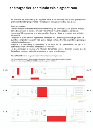 andreagonzlez-andreinabessio.blogspot.com


El concepto es muy claro y su apuesta pasa a ser resolver con mucha precision un
prisma/contenedor programatico y el trabajo de paisaje asociado a esta pieza.

Puntos a resolver:
-deben trabajar en mejorar el nucleo circulatorio y los servicios.Quizas podrian trabajar
como binomio con el patio de arboles y asi ordenar mejor los espacios del edicio.
-estructura! Al jugarse por una idea sencilla, deberian llegar a proponer una solucion
estructural.
-Asociado al punto anterior y pensando en el corte AA... el edicio podria trabajar como un
puente en el predio: una gran viga que se apoya en los extremos, dejando un pasaje por
debajo hacia el parque...
-mejorar la apropiacion y equipamiento de los espacios. No son creibles y no ayuda la
doble circulacion a modo de corredor en la fachada.
-Si bien empiezan a esbozar una intencion de fachada verde... deberian estudiar bien la
fachada ya que gran parte del proyecto se la juega en este punto...

REFERENTES!Unas imagenes sobre el tratamiento del volumen y del verde
http://www.archdaily.com/141660/haima-archaeological-museum-of-punta-umbria-etb-architects/
http://tvmny.blogspot.com/2008/09/080905colab-r-theverymany-003.html.
 