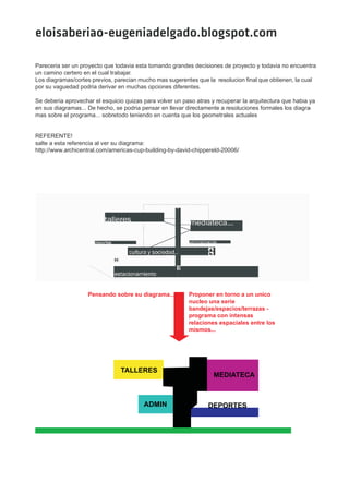 eloisaberiao-eugeniadelgado.blogspot.com

Pareceria ser un proyecto que todavia esta tomando grandes decisiones de proyecto y todavia no encuentra
un camino certero en el cual trabajar.
Los diagramas/cortes previos, parecian mucho mas sugerentes que la resolucion final que obtienen, la cual
por su vaguedad podria derivar en muchas opciones diferentes.

Se deberia aprovechar el esquicio quizas para volver un paso atras y recuperar la arquitectura que habia ya
en sus diagramas... De hecho, se podria pensar en llevar directamente a resoluciones formales los diagra -
mas sobre el programa... sobretodo teniendo en cuenta que los geometrales actuales


REFERENTE!
salte a esta referencia al ver su diagrama:
http://www.archicentral.com/americas-cup-building-by-david-chippereld-20006/




                    Pensando sobre su diagrama...         Proponer en torno a un unico
                                                          nucleo una serie
                                                          bandejas/espacios/terrazas -
                                                          programa con intensas
                                                          relaciones espaciales entre los
                                                          mismos...




                                TALLERES
                                                                    MEDIATECA



                                         ADMIN                    DEPORTES
 