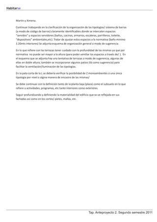 Habitarse


     Martín y Ximena.

     Continuar trabajando en la clarificación de la organización de las tipologías/ sistema de barras
     (a modo de código de barras) claramente identificables donde se intercalen espacios
     “servidos” y espacios servidores (baños, cocinas, armarios, escaleras, parrilleros, toilette,
     “dispositivos” ambientales,etc). Tratar de ajustar estos espacios a la normativa (baño minimo
     1.20mts interiores) Se adjunta esquema de organización general a modo de sugerencia.

     En lo que refiere con las terrazas tener cuidado con la profundidad de las mismas ya que por
     normativa no puede ser mayor a la altura (para poder ventilar los espacios a través de/ ). En
     el esquema que se adjunta hay una tentativa de terrazas a modo de sugerencia, algunas de
     ellas en doble altura; también se incorporaron algunos patios (tb como sugerencia) para
     facilitar la ventilación/iluminación de las tipologías.

     En la pata corta de la L se debería verificar la posibilidad de 2 monoambientes o una única
     tipología por nivel o algina manera de encastre de las mismas/

     Se debe continuar con la definición tanto de la planta baja (plaza) como el subsuelo en lo que
     refiere a actividades, programas, etc tanto interiores como exteriores.

     Seguir profundizando y definiendo la materialidad del edificio que se ve reflejada en sus
     fachadas así como en los cortes/.pieles, mallas, etc.




                                                                    Tap. Anteproyecto 2. Segundo semestre 2011
 