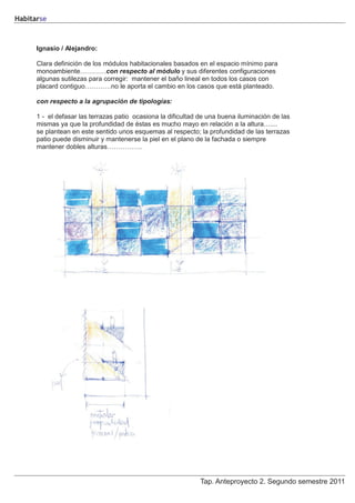 Habitarse



      Ignasio / Alejandro:

      Clara definición de los módulos habitacionales basados en el espacio mínimo para
      monoambiente…………con respecto al módulo y sus diferentes configuraciones
      algunas sutilezas para corregir: mantener el baño lineal en todos los casos con
      placard contiguo…………no le aporta el cambio en los casos que está planteado.

      con respecto a la agrupación de tipologías:

      1 - el defasar las terrazas patio ocasiona la dificultad de una buena iluminación de las
      mismas ya que la profundidad de éstas es mucho mayo en relación a la altura…....
      se plantean en este sentido unos esquemas al respecto; la profundidad de las terrazas
      patio puede disminuir y mantenerse la piel en el plano de la fachada o siempre
      mantener dobles alturas…………….




                                                              Tap. Anteproyecto 2. Segundo semestre 2011
 