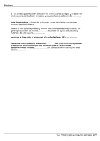 Habitarse



      2 - las terrazas pasantes entre calle corredor eliminan varias tipologías y no colaboran
      en el esquema planteado con circulación y servicios hacia la calle corredor…………..


      tratar la planta baja…..desarrollar actividades comerciales / estacionamiento en
      subsuelo y estudiar accesos…

      separar la calle corredor posterior y acceder a las viviendas mediante pasarelas…se
      ganará privacidad en las mismas…………….desarrollar las lógicas estructurales y
      materiales de este sistema………………..

      comenzar a desarrollar el sistema de piel en las fachadas NO………………..


      desarrollar cortes paralelos a la fachada…………..y en corte transversal plantear
      el estudio de asoleamiento que han estudiado para la situación más
      comprometida en invierno………………….ello justifica la dimensión del patio entre
      bloques………….




                                                              Tap. Anteproyecto 2. Segundo semestre 2011
 
