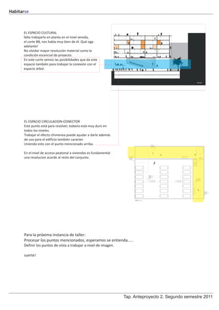 Habitarse



      EL ESPACIO CULTURAL
      falta trabajarlo en planta en el nivel vereda,
      el corte BB, nos habla muy bien de él. Qué siga
      adelante!
      No olvidar mayor resolución material como la
      condición escencial de proyecto.
      En este corte vemos las posibilidades que da este
      espacio también para trabajar la conexión con el
      espacio árbol.




      EL ESPACIO CIRCULACION-CONECTOR
      Este punto está para resolver, todavía está muy duro en
      todos los niveles.
      Trabajar el efecto chimenea puede ayudar a darle además
      de uso para el edificio también caracter.
      Uniendo esto con el punto mencionado arriba.

      En el nivel de acceso peatonal a viviendas es fundamental
      una resolucion acorde al resto del conjunto.




      Para la próxima instancia de taller:
      Procesar los puntos mencionados, esperamos se entienda.....
      Definir los puntos de vista a trabajar a nivel de imagen.

      suerte!




                                                                  Tap. Anteproyecto 2. Segundo semestre 2011
 