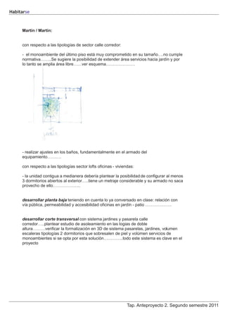 Habitarse



     Martín / Martín:


     con respecto a las tipologías de sector calle corredor:

     - el monoambiente del último piso está muy comprometido en su tamaño….no cumple
     normativa……..Se sugiere la posibilidad de extender área servicios hacia jardín y por
     lo tanto se amplia área libre……ver esquema…………………




     - realizar ajustes en los baños, fundamentalmente en el armado del
     equipamiento……….

     con respecto a las tipologías sector lofts oficinas - viviendas:

     - la unidad contigua a medianera debería plantear la posibilidad de configurar al menos
     3 dormitorios abiertos al exterior…..tiene un metraje considerable y su armado no saca
     provecho de ello………………..


     desarrollar planta baja teniendo en cuenta lo ya conversado en clase: relación con
     vía pública, permeabilidad y accesibilidad oficinas en jardín - patio ……………….


     desarrollar corte transversal con sistema jardines y pasarela calle
     corredor…..plantear estudio de asoleamiento en las logias de doble
     altura………verificar la formalizaciòn en 3D de sistema pasarelas, jardines, volumen
     escaleras tipologías 2 dormitorios que sobresalen de piel y volúmen servicios de
     monoambientes si se opta por esta soluciòn…………..todo este sistema es clave en el
     proyecto




                                                                 Tap. Anteproyecto 2. Segundo semestre 2011
 