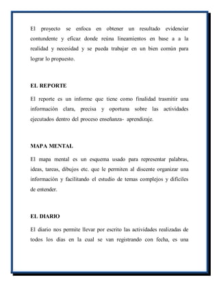 El proyecto se enfoca en obtener un resultado evidenciar
contundente y eficaz donde reúna lineamientos en base a a la
realidad y necesidad y se pueda trabajar en un bien común para
lograr lo propuesto.
EL REPORTE
El reporte es un informe que tiene como finalidad trasmitir una
información clara, precisa y oportuna sobre las actividades
ejecutados dentro del proceso enseñanza- aprendizaje.
MAPA MENTAL
El mapa mental es un esquema usado para representar palabras,
ideas, tareas, dibujos etc. que le permiten al discente organizar una
información y facilitando el estudio de temas complejos y difíciles
de entender.
EL DIARIO
El diario nos permite llevar por escrito las actividades realizadas de
todos los días en la cual se van registrando con fecha, es una
 