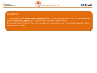 Instrucciones:
1. En la diapositiva 3 «Tendencias de ventas» reemplace el carácter de la viñeta en toda la lista con el grafico
denominado bambu_degrade que se encuentra en la carpeta predeterminada.
2. En la diapositiva 4 «Verano: Todo en mesas» agregue un comentario con el texto Vea la diapositiva :Línea
de productos de bambú
Prácticas de PowerPoint 2010