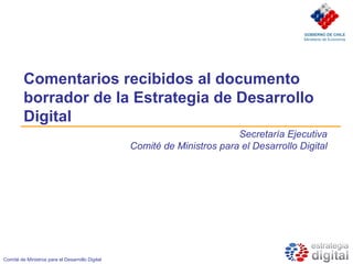GOBIERNO DE CHILE
                                                                                         Ministerio de Economía




         Comentarios recibidos al documento
         borrador de la Estrategia de Desarrollo
         Digital
                                                                         Secretaría Ejecutiva
                                                 Comité de Ministros para el Desarrollo Digital




Comité de Ministros para el Desarrollo Digital