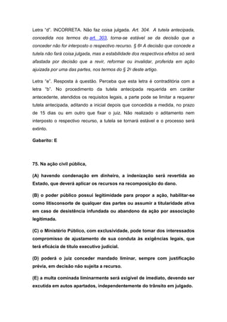 Letra “d”. INCORRETA. Não faz coisa julgada. Art. 304. A tutela antecipada,
concedida nos termos do art. 303, torna-se estável se da decisão que a
conceder não for interposto o respectivo recurso. § 6o A decisão que concede a
tutela não fará coisa julgada, mas a estabilidade dos respectivos efeitos só será
afastada por decisão que a revir, reformar ou invalidar, proferida em ação
ajuizada por uma das partes, nos termos do § 2o deste artigo.
Letra “e”. Resposta à questão. Perceba que esta letra é contraditória com a
letra “b”. No procedimento da tutela antecipada requerida em caráter
antecedente, atendidos os requisitos legais, a parte pode se limitar a requerer
tutela antecipada, aditando a inicial depois que concedida a medida, no prazo
de 15 dias ou em outro que fixar o juiz. Não realizado o aditamento nem
interposto o respectivo recurso, a tutela se tornará estável e o processo será
extinto.
Gabarito: E
75. Na ação civil pública,
(A) havendo condenação em dinheiro, a indenização será revertida ao
Estado, que deverá aplicar os recursos na recomposição do dano.
(B) o poder público possui legitimidade para propor a ação, habilitar-se
como litisconsorte de qualquer das partes ou assumir a titularidade ativa
em caso de desistência infundada ou abandono da ação por associação
legitimada.
(C) o Ministério Público, com exclusividade, pode tomar dos interessados
compromisso de ajustamento de sua conduta às exigências legais, que
terá eficácia de título executivo judicial.
(D) poderá o juiz conceder mandado liminar, sempre com justificação
prévia, em decisão não sujeita a recurso.
(E) a multa cominada liminarmente será exigível de imediato, devendo ser
excutida em autos apartados, independentemente do trânsito em julgado.
 