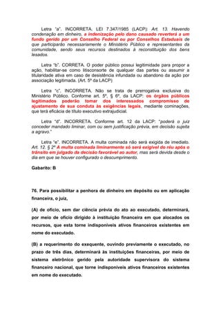 Letra “a”. INCORRETA. LEI 7.347/1985 (LACP): Art. 13. Havendo
condenação em dinheiro, a indenização pelo dano causado reverterá a um
fundo gerido por um Conselho Federal ou por Conselhos Estaduais de
que participarão necessariamente o Ministério Público e representantes da
comunidade, sendo seus recursos destinados à reconstituição dos bens
lesados.
Letra “b”. CORRETA. O poder público possui legitimidade para propor a
ação, habilitar-se como litisconsorte de qualquer das partes ou assumir a
titularidade ativa em caso de desistência infundada ou abandono da ação por
associação legitimada. (Art. 5º da LACP)
Letra “c”. INCORRETA. Não se trata de prerrogativa exclusiva do
Ministério Público. Conforme art. 5º, § 6º, da LACP: os órgãos públicos
legitimados poderão tomar dos interessados compromisso de
ajustamento de sua conduta às exigências legais, mediante cominações,
que terá eficácia de título executivo extrajudicial.
Letra “d”. INCORRETA. Conforme art. 12 da LACP: “poderá o juiz
conceder mandado liminar, com ou sem justificação prévia, em decisão sujeita
a agravo.”
Letra “e”. INCORRETA. A multa cominada não será exigida de imediato.
Art. 12. § 2º A multa cominada liminarmente só será exigível do réu após o
trânsito em julgado da decisão favorável ao autor, mas será devida desde o
dia em que se houver configurado o descumprimento.
Gabarito: B
76. Para possibilitar a penhora de dinheiro em depósito ou em aplicação
financeira, o juiz,
(A) de ofício, sem dar ciência prévia do ato ao executado, determinará,
por meio de ofício dirigido à instituição financeira em que alocados os
recursos, que esta torne indisponíveis ativos financeiros existentes em
nome do executado.
(B) a requerimento do exequente, ouvindo previamente o executado, no
prazo de três dias, determinará às instituições financeiras, por meio de
sistema eletrônico gerido pela autoridade supervisora do sistema
financeiro nacional, que torne indisponíveis ativos financeiros existentes
em nome do executado.
 