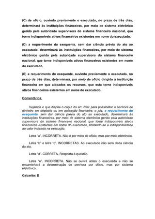 (C) de ofício, ouvindo previamente o executado, no prazo de três dias,
determinará às instituições financeiras, por meio de sistema eletrônico
gerido pela autoridade supervisora do sistema financeiro nacional, que
torne indisponíveis ativos financeiros existentes em nome do executado.
(D) a requerimento do exequente, sem dar ciência prévia do ato ao
executado, determinará às instituições financeiras, por meio de sistema
eletrônico gerido pela autoridade supervisora do sistema financeiro
nacional, que torne indisponíveis ativos financeiros existentes em nome
do executado.
(E) a requerimento do exequente, ouvindo previamente o executado, no
prazo de três dias, determinará, por meio de ofício dirigido à instituição
financeira em que alocados os recursos, que esta torne indisponíveis
ativos financeiros existentes em nome do executado.
Comentários:
Vejamos o que dispõe o caput do art. 854: para possibilitar a penhora de
dinheiro em depósito ou em aplicação financeira, o juiz, a requerimento do
exequente, sem dar ciência prévia do ato ao executado, determinará às
instituições financeiras, por meio de sistema eletrônico gerido pela autoridade
supervisora do sistema financeiro nacional, que torne indisponíveis ativos
financeiros existentes em nome do executado, limitando-se a indisponibilidade
ao valor indicado na execução.
Letra “a”. INCORRETA. Não é por meio de ofício, mas por meio eletrônico.
Letra “b” e letra “c”. INCORRETAS. Ao executado não será dada ciência
do ato.
Letra “d”. CORRETA. Resposta à questão.
Letra “e”. INCORRETA. Não se ouvirá antes o executado e não se
encaminhará a determinação de penhora por ofício, mas por sistema
eletrônico.
Gabarito: D
 