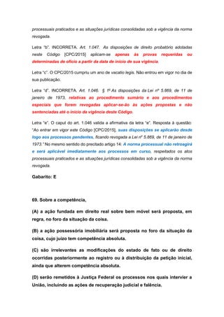 processuais praticados e as situações jurídicas consolidadas sob a vigência da norma
revogada.
Letra “b”. INCORRETA. Art. 1.047. As disposições de direito probatório adotadas
neste Código [CPC/2015] aplicam-se apenas às provas requeridas ou
determinadas de ofício a partir da data de início de sua vigência.
Letra “c”. O CPC/2015 cumpriu um ano de vacatio legis. Não entrou em vigor no dia de
sua publicação.
Letra “d”. INCORRETA. Art. 1.046. § 1o
As disposições da Lei nº 5.869, de 11 de
janeiro de 1973, relativas ao procedimento sumário e aos procedimentos
especiais que forem revogadas aplicar-se-ão às ações propostas e não
sentenciadas até o início da vigência deste Código.
Letra “e”. O caput do art. 1.046 valida a afirmativa da letra “e”. Resposta à questão:
“Ao entrar em vigor este Código [CPC/2015], suas disposições se aplicarão desde
logo aos processos pendentes, ficando revogada a Lei no
5.869, de 11 de janeiro de
1973.” No mesmo sentido do precitado artigo 14: A norma processual não retroagirá
e será aplicável imediatamente aos processos em curso, respeitados os atos
processuais praticados e as situações jurídicas consolidadas sob a vigência da norma
revogada.
Gabarito: E
69. Sobre a competência,
(A) a ação fundada em direito real sobre bem móvel será proposta, em
regra, no foro da situação da coisa.
(B) a ação possessória imobiliária será proposta no foro da situação da
coisa, cujo juízo tem competência absoluta.
(C) são irrelevantes as modificações do estado de fato ou de direito
ocorridas posteriormente ao registro ou à distribuição da petição inicial,
ainda que alterem competência absoluta.
(D) serão remetidos à Justiça Federal os processos nos quais intervier a
União, incluindo as ações de recuperação judicial e falência.
 