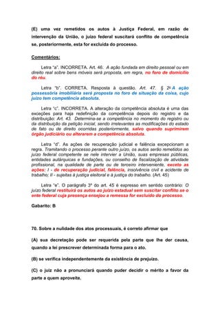 (E) uma vez remetidos os autos à Justiça Federal, em razão de
intervenção da União, o juízo federal suscitará conflito de competência
se, posteriormente, esta for excluída do processo.
Comentários:
Letra “a”. INCORRETA. Art. 46. A ação fundada em direito pessoal ou em
direito real sobre bens móveis será proposta, em regra, no foro de domicílio
do réu.
Letra “b”. CORRETA. Resposta à questão. Art. 47. § 2o A ação
possessória imobiliária será proposta no foro de situação da coisa, cujo
juízo tem competência absoluta.
Letra “c”. INCORRETA. A alteração da competência absoluta é uma das
exceções para haja redefinição da competência depois do registro e da
distribuição: Art. 43. Determina-se a competência no momento do registro ou
da distribuição da petição inicial, sendo irrelevantes as modificações do estado
de fato ou de direito ocorridas posteriormente, salvo quando suprimirem
órgão judiciário ou alterarem a competência absoluta.
Letra “d”. As ações de recuperação judicial e falência excepcionam a
regra. Tramitando o processo perante outro juízo, os autos serão remetidos ao
juízo federal competente se nele intervier a União, suas empresas públicas,
entidades autárquicas e fundações, ou conselho de fiscalização de atividade
profissional, na qualidade de parte ou de terceiro interveniente, exceto as
ações: I - de recuperação judicial, falência, insolvência civil e acidente de
trabalho; II - sujeitas à justiça eleitoral e à justiça do trabalho. (Art. 45)
Letra “e”. O parágrafo 3º do art. 45 é expresso em sentido contrário: O
juízo federal restituirá os autos ao juízo estadual sem suscitar conflito se o
ente federal cuja presença ensejou a remessa for excluído do processo.
Gabarito: B
70. Sobre a nulidade dos atos processuais, é correto afirmar que
(A) sua decretação pode ser requerida pela parte que lhe der causa,
quando a lei prescrever determinada forma para o ato.
(B) se verifica independentemente da existência de prejuízo.
(C) o juiz não a pronunciará quando puder decidir o mérito a favor da
parte a quem aproveite.
 