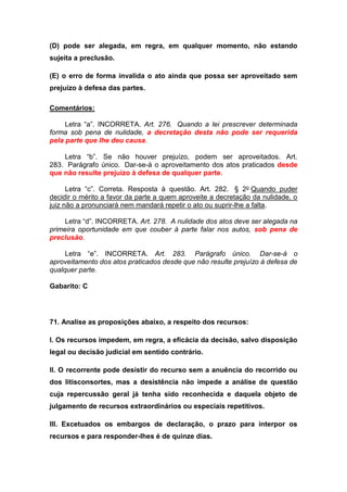 (D) pode ser alegada, em regra, em qualquer momento, não estando
sujeita a preclusão.
(E) o erro de forma invalida o ato ainda que possa ser aproveitado sem
prejuízo à defesa das partes.
Comentários:
Letra “a”. INCORRETA. Art. 276. Quando a lei prescrever determinada
forma sob pena de nulidade, a decretação desta não pode ser requerida
pela parte que lhe deu causa.
Letra “b”. Se não houver prejuízo, podem ser aproveitados. Art.
283. Parágrafo único. Dar-se-á o aproveitamento dos atos praticados desde
que não resulte prejuízo à defesa de qualquer parte.
Letra “c”. Correta. Resposta à questão. Art. 282. § 2o Quando puder
decidir o mérito a favor da parte a quem aproveite a decretação da nulidade, o
juiz não a pronunciará nem mandará repetir o ato ou suprir-lhe a falta.
Letra “d”. INCORRETA. Art. 278. A nulidade dos atos deve ser alegada na
primeira oportunidade em que couber à parte falar nos autos, sob pena de
preclusão.
Letra “e”. INCORRETA. Art. 283. Parágrafo único. Dar-se-á o
aproveitamento dos atos praticados desde que não resulte prejuízo à defesa de
qualquer parte.
Gabarito: C
71. Analise as proposições abaixo, a respeito dos recursos:
I. Os recursos impedem, em regra, a eficácia da decisão, salvo disposição
legal ou decisão judicial em sentido contrário.
II. O recorrente pode desistir do recurso sem a anuência do recorrido ou
dos litisconsortes, mas a desistência não impede a análise de questão
cuja repercussão geral já tenha sido reconhecida e daquela objeto de
julgamento de recursos extraordinários ou especiais repetitivos.
III. Excetuados os embargos de declaração, o prazo para interpor os
recursos e para responder-lhes é de quinze dias.
 
