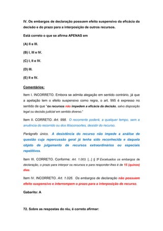 IV. Os embargos de declaração possuem efeito suspensivo da eficácia da
decisão e do prazo para a interposição de outros recursos.
Está correto o que se afirma APENAS em
(A) II e III.
(B) I, III e IV.
(C) I, II e IV.
(D) III.
(E) II e IV.
Comentários:
Item I. INCORRETO. Embora se admita alegação em sentido contrário, já que
a apelação tem o efeito suspensivo como regra, o art. 995 é expresso no
sentido de que “os recursos não impedem a eficácia da decisão, salvo disposição
legal ou decisão judicial em sentido diverso.”
Item II. CORRETO. Art. 998. O recorrente poderá, a qualquer tempo, sem a
anuência do recorrido ou dos litisconsortes, desistir do recurso.
Parágrafo único. A desistência do recurso não impede a análise de
questão cuja repercussão geral já tenha sido reconhecida e daquela
objeto de julgamento de recursos extraordinários ou especiais
repetitivos.
Item III. CORRETO. Conforme: Art. 1.003. [...] § 5o
Excetuados os embargos de
declaração, o prazo para interpor os recursos e para responder-lhes é de 15 (quinze)
dias.
Item IV. INCORRETO. Art. 1.026. Os embargos de declaração não possuem
efeito suspensivo e interrompem o prazo para a interposição de recurso.
Gabarito: A
72. Sobre as respostas do réu, é correto afirmar:
 