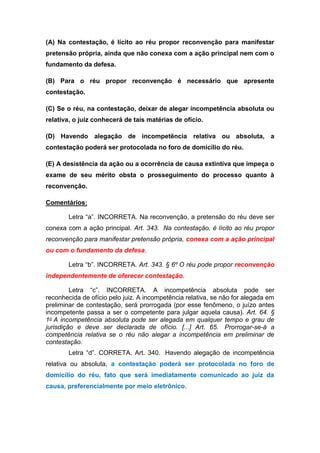 (A) Na contestação, é lícito ao réu propor reconvenção para manifestar
pretensão própria, ainda que não conexa com a ação principal nem com o
fundamento da defesa.
(B) Para o réu propor reconvenção é necessário que apresente
contestação.
(C) Se o réu, na contestação, deixar de alegar incompetência absoluta ou
relativa, o juiz conhecerá de tais matérias de ofício.
(D) Havendo alegação de incompetência relativa ou absoluta, a
contestação poderá ser protocolada no foro de domicílio do réu.
(E) A desistência da ação ou a ocorrência de causa extintiva que impeça o
exame de seu mérito obsta o prosseguimento do processo quanto à
reconvenção.
Comentários:
Letra “a”. INCORRETA. Na reconvenção, a pretensão do réu deve ser
conexa com a ação principal. Art. 343. Na contestação, é lícito ao réu propor
reconvenção para manifestar pretensão própria, conexa com a ação principal
ou com o fundamento da defesa.
Letra “b”. INCORRETA. Art. 343. § 6º O réu pode propor reconvenção
independentemente de oferecer contestação.
Letra “c”. INCORRETA. A incompetência absoluta pode ser
reconhecida de ofício pelo juiz. A incompetência relativa, se não for alegada em
preliminar de contestação, será prorrogada (por esse fenômeno, o juízo antes
incompetente passa a ser o competente para julgar aquela causa). Art. 64. §
1o A incompetência absoluta pode ser alegada em qualquer tempo e grau de
jurisdição e deve ser declarada de ofício. [...] Art. 65. Prorrogar-se-á a
competência relativa se o réu não alegar a incompetência em preliminar de
contestação.
Letra “d”. CORRETA. Art. 340. Havendo alegação de incompetência
relativa ou absoluta, a contestação poderá ser protocolada no foro de
domicílio do réu, fato que será imediatamente comunicado ao juiz da
causa, preferencialmente por meio eletrônico.
 