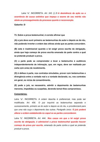 Letra “e”. INCORRETA. Art. 343. § 2o A desistência da ação ou a
ocorrência de causa extintiva que impeça o exame de seu mérito não
obsta ao prosseguimento do processo quanto à reconvenção.
Gabarito: D
73. Sobre a prova testemunhal, é correto afirmar que
(A) o juiz deve ouvir primeiro as testemunhas do autor e depois as do réu,
não podendo inverter a ordem das oitivas ainda que as partes concordem.
(B) esta é inadmissível quando a lei exigir prova escrita da obrigação,
ainda que haja começo de prova escrita emanada da parte contra a qual
se pretende produzir a prova.
(C) a parte pode se comprometer a levar a testemunha à audiência
independentemente de intimação, que, em regra, deve ser realizada por
carta com aviso de recebimento.
(D) é defeso à parte, nos contratos simulados, provar com testemunhas a
divergência entre a vontade real e a vontade declarada, ou, nos contratos
em geral, os vícios de consentimento.
(E) pode o juiz, se necessário, admitir o depoimento de testemunhas
menores, impedidas ou suspeitas, devendo tomar-lhes compromisso.
Comentários:
Letra “a”. INCORRETA. A ordem descrita é preferencial, mas pode ser
modificada. Art. 456. O juiz inquirirá as testemunhas separada e
sucessivamente, primeiro as do autor e depois as do réu, e providenciará para
que uma não ouça o depoimento das outras. Parágrafo único. O juiz poderá
alterar a ordem estabelecida no caput se as partes concordarem.
Letra “b”. INCORRETA. Art. 444. Nos casos em que a lei exigir prova
escrita da obrigação, é admissível a prova testemunhal quando houver
começo de prova por escrito, emanado da parte contra a qual se pretende
produzir a prova.
 
