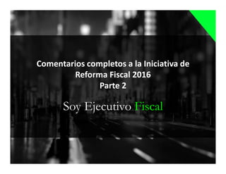 Soy Ejecutivo Fiscal
Comentarios completos a la Iniciativa de
Reforma Fiscal 2016
Parte 2
 