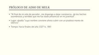 PRÓLOGO DE ADSO DE MELK 
 “Al final de mi vida de pecador…me dispongo a dejar constancia…de los hechos 
asombrosos y terribles que me fue dado presenciar en mi juventud”. 
 Lugar: abadía “cuyo nombre conviene ahora cubrir con un piadoso manto de 
silencio” 
 Tiempo: hacia finales del año 1327 (s. XIV) 
 