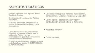 ASPECTOS TEMÁTICOS 
 La situación religiosa: herejías, franciscanos, 
benedictinos. Órdenes religiosas y su poder. 
 La misoginia : adoración a la Virgen y 
contradicción ante el odio a lo femenino. 
 Aspectos literarios 
 Estilos artíticos. 
Filosofía medieval: San Agustín, Santo 
Tomás de Aquino. 
Reinterpretación cristiana de Platón y 
Aristóteles. 
El mundo de lo ideal y espiritual/ el 
mundo de la realidad tangible y de la 
observación. 
Contexto histórico: la lucha entre el 
Papado y el Imperio: se explica en el 
prólogo de Adson y en las 
conversaciones que el Abad mantiene 
con Guillermo de Baskerville. 
El auge de las ciudades y de la tecnología 
en la Baja Edad Media: EL CAMINO HACIA 
EL RENACIMIENTO. 
 