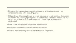  El recurso del manuscrito encontrado utilizado en la literatura artúrica y por 
conocidas novelas, entre ellas, El Quijote. 
 Utilización de diferentes géneros: la novela histórica, la novela policiaca (la elección 
del nombre del personaje protagonista es un homenaje a Sherlock Holmes y el título 
de una de las novelas de la serie creada por Conan Doyle, El perro de los 
Baskerville). 
 Imitación de la hagiografía religiosa de aquella época. 
 La retórica empleada también recuerda la escolástica. 
 Citas de libros directas y veladas: intertextualidad e hipertexto. 
 