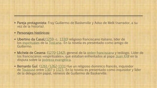  Pareja protagonista: Fray Guillermo de Baskerville y Adso de Melk (narrador, a su 
vez de la historia). 
 Personajes históricos: 
 Ubertino da Casal,(1259- c. 1330) religioso franciscano italiano, líder de 
los espirituales de la Toscana. En la novela es presentado como amigo de 
Guillermo. 
 Michele de Cesena (1270-1342), general de la orden franciscana y teólogo. Líder de 
los franciscanos «espirituales», que estaban enfrentados al papa Juan XXII en la 
disputa sobre la pobreza evangélica. 
 Bernardo Gui[ (1261/1262-1331) fue un religioso dominico francés, inquisidor 
de Toulouse entre 1307 y 1323. En la novela es presentado como inquisidor y líder 
de la delegación papal, némesis de Guillermo de Baskerville. 
 