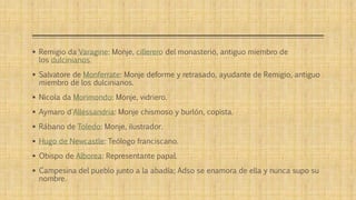  Remigio da Varagine: Monje, cillerero del monasterio, antiguo miembro de 
los dulcinianos. 
 Salvatore de Monferrate: Monje deforme y retrasado, ayudante de Remigio, antiguo 
miembro de los dulcinianos. 
 Nicola da Morimondo: Monje, vidriero. 
 Aymaro d'Allessandria: Monje chismoso y burlón, copista. 
 Rábano de Toledo: Monje, ilustrador. 
 Hugo de Newcastle: Teólogo franciscano. 
 Obispo de Alborea: Representante papal. 
 Campesina del pueblo junto a la abadía; Adso se enamora de ella y nunca supo su 
nombre. 
 