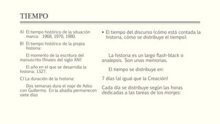TIEMPO 
 El tiempo del discurso (cómo está contada la 
historia, cómo se distribuye el tiempo). 
La historia es un largo flash-black o 
analepsis. Son unas memorias. 
El tiempo se distribuye en: 
7 días (al igual que la Creación) 
Cada día se distribuye según las horas 
dedicadas a las tareas de los monjes: 
A) El tiempo histórico de la situación 
marco: 1968, 1970, 1980. 
B) El tiempo histórico de la propia 
historia: 
El momento de la escritura del 
manuscrito (finales del siglo XIV) 
El año en el que se desarrolla la 
historia: 1327. 
C) La duración de la historia: 
Dos semanas dura el viaje de Adso 
con Guillermo. En la abadía permanecen 
siete días 
 