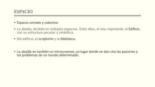 ESPACIO 
 Espacio cerrado y colectivo: 
 La abadía, dividida en múltiples espacios. Entre ellos, el más importante, el Edificio, 
con su estructura peculiar y simbólica. 
 Del edificio, el scriptorim y la biblioteca. 
 La abadía es también un microcosmos, un lugar donde se dan cita las pasiones y 
los problemas de un mundo determinado. 
 