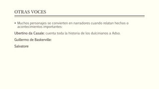 OTRAS VOCES 
 Muchos personajes se convierten en narradores cuando relatan hechos o 
acontecimientos importantes: 
Ubertino da Casale: cuenta toda la historia de los dulcinianos a Adso. 
Guillermo de Baskerville: 
Salvatore 
 