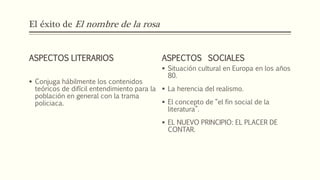 El éxito de El nombre de la rosa 
ASPECTOS LITERARIOS 
 Conjuga hábilmente los contenidos 
teóricos de difícil entendimiento para la 
población en general con la trama 
policiaca. 
ASPECTOS SOCIALES 
 Situación cultural en Europa en los años 
80. 
 La herencia del realismo. 
 El concepto de “el fin social de la 
literatura”. 
 EL NUEVO PRINCIPIO: EL PLACER DE 
CONTAR. 
 