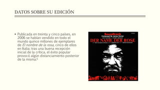 DATOS SOBRE SU EDICIÓN 
 Publicada en treinta y cinco países, en 
2006 se habían vendido en todo el 
mundo quince millones de ejemplares 
de El nombre de la rosa, cinco de ellos 
en Italia; tras una buena recepción 
inicial de la crítica, el éxito popular 
provocó algún distanciamiento posterior 
de la misma.6 
 
