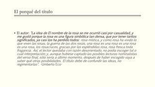 El porqué del título 
 El autor: "La idea de El nombre de la rosa se me ocurrió casi por casualidad, y 
me gustó porque la rosa es una figura simbólica tan densa, que por tener tantos 
significados, ya casi los ha perdido todos: rosa mística, y como rosa ha vivido lo 
que viven las rosas, la guerra de las dos rosas, una rosa es una rosa es una rosa 
es una rosa, los rosacruces, gracias por las espléndidas rosa, rosa fresca toda 
fragancia. Así, el lector quedaba con razón desorientado, no podía escoger tal o 
cual interpretación; y, aunque hubiese captado las posibles lecturas nominalistas 
del verso final, sólo sería a último momento, después de haber escogido vaya a 
saber qué otras posibilidades. El título debe de confundir las ideas, no 
regimentarlas". -Umberto Eco- 
 