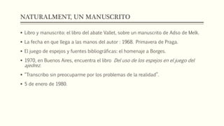 NATURALMENT, UN MANUSCRITO 
 Libro y manuscrito: el libro del abate Vallet, sobre un manuscrito de Adso de Melk. 
 La fecha en que llega a las manos del autor : 1968. Primavera de Praga. 
 El juego de espejos y fuentes bibliográficas: el homenaje a Borges. 
 1970, en Buenos Aires, encuentra el libro Del uso de los espejos en el juego del 
ajedrez. 
 “Transcribo sin preocuparme por los problemas de la realidad”. 
 5 de enero de 1980. 
 
