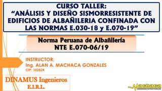 CURSO TALLER:
“ANÁLISIS Y DISEÑO SISMORRESISTENTE DE
EDIFICIOS DE ALBAÑILERIA CONFINADA CON
LAS NORMAS E.030-18 y E.070-19”
INSTRUCTOR:
Ing. ALAN A. MACHACA GONZALES
CIP: 102824
Norma Peruana de Albañilería
NTE E.070-06/19
 