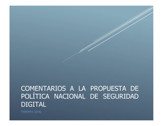 COMENTARIOS A LA PROPUESTA DE
POLÍTICA NACIONAL DE SEGURIDAD
DIGITAL
Febrero 2016
 