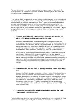 “La casa de Asplund e un organismo arraigado al suelo y sumergido en la naturale. Su
comparación con las uSonianHouses de F.L. Wright es inevitable” (Bruno Zevi, en el libro
monográfico que le dedica a Asplund )




"… La casa se coloca como un límite junto a la parte meridional de una de las montañas. Se
dispone un espacio de patio, hacia el suroeste, protegido contra el viento y separado de la
zona de cocinar. El ámbito al aire libre que se utiliza a diario no corresponde a las vistas,
sino que está abierto a este patio… El camino de entrada se inicia junto al garaje y el
aparcamiento de bicicletas. En la zona más alta, en el bosque de abetos, están la casa
secreta y las cubas de estiércol vegetal. Fuera, en la gran pradera, el pozo. Abajo, a la orilla
del agua, las casetas de los barcos y del bricolaje se sitúan muy cerca del largo muelle."
(Asplund)




    7. Casa VDL. Richard Neutra. 2300 SilverLake Boulevard. Los Ángeles, CA
        90039. EEUU. Proyecto-Obra 1932. Restaurada 1966

        “Arquitecto que es sensible al emplazamiento no se contenta con excavar los
        cimientos, …sino que, como estrategia para afianzarse en el terreno, puede echar los
        tentáculos de la estructura con el fin de captar o enganchar las características de los
        alrededores del terreno;…esto puede consistir en un muro de metal elegantemente
        curvado rodeado por un foso refrescante y con un patio pavimentado de terrazo.
        (Richard Neutra citado en Kenneth Frampton, “En busca del paisaje moderno”.)

        “Echar raíces es una realidad fundamentalmente orgánica; consolidarse constituye
        una necesidad específicamente humana. Pero también crear una pauta de
        movimiento periódico, fijar agradable y oportunos itinerarios de ruta, sea entre las
        aves de paso, entre los peces migratorios, en el placentero retorno de los hombres al
        hogar dentro del denso tráfico ciudadano, todo ello pertenece, en cierto modo, a la
        siempre repetida y constantemente renovada historia de la creación-renovada e
        impresa”.




    8. Casa Estudio-Bill. Max Bill. Kreis 10 (Höngg). Zumikon. Zürich. Suiza. 1932-
        1933

        “Es aquel diseño que surge por sus propios medios y leyes sin necesidad de haberlos
        deducido ni tomado prestado de fenómenos naturales exteriores. el diseño óptico
        parte por tanto del color, de la forma, del espacio, de la luz, del movimiento. si bien
        todo diseño creador se ve estimulado por la inspiración, ésta no podrá culminar sin
        una formalización clara y precisa. mediante la formalización, las nuevas obras
        adoptan una forma concreta, y trasladan su existencia puramente espiritual a
        hechos, convirtiéndose así en objetos, en utensilios ópticos y espirituales”.(Max Bill,
        Diselo concreto.1936)




    9. Casa Gropius. Walter Gropius. 68 Baker Bridge Road. Lincoln, MA. EEUU.
        Proyecto 1937 Construcción 1938




“El proceso de construcción se está dividiendo muy gradualmente en la producción de piezas
de construcción a mano, y el montaje de las mismas en otros sitios. La tendencia se
 