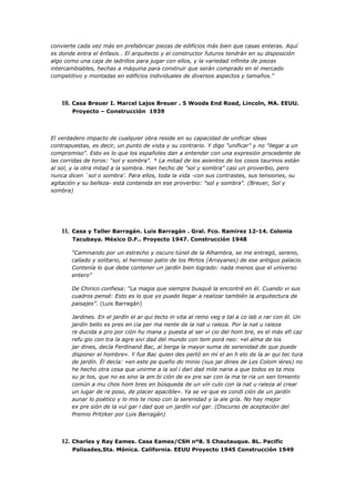 convierte cada vez más en prefabricar piezas de edificios más bien que casas enteras. Aquí
es donde entra el énfasis… El arquitecto y el constructor futuros tendrán en su disposición
algo como una caja de ladrillos para jugar con ellos, y la variedad infinita de piezas
intercambiables, hechas a máquina para construir que serán comprado en el mercado
competitivo y montadas en edificios individuales de diversos aspectos y tamaños.“




    10. Casa Breuer I. Marcel Lajos Breuer . 5 Woods End Road, Lincoln, MA. EEUU.
        Proyecto – Construcción 1939




El verdadero impacto de cualquier obra reside en su capacidad de unificar ideas
contrapuestas, es decir, un punto de vista y su contrario. Y digo "unificar" y no "llegar a un
compromiso". Esto es lo que los españoles dan a entender con una expresión procedente de
las corridas de toros: "sol y sombra". * La mitad de los asientos de los cosos taurinos están
al sol, y la otra mitad a la sombra. Han hecho de "sol y sombra" casi un proverbio, pero
nunca dicen `sol o sombra'. Para ellos, toda la vida -con sus contrastes, sus tensiones, su
agitación y su belleza- está contenida en ese proverbio: "sol y sombra". (Breuer, Sol y
sombra)




    11. Casa y Taller Barragán. Luis Barragán . Gral. Fco. Ramírez 12-14. Colonia
        Tacubaya. México D.F.. Proyecto 1947. Construcción 1948

       “Caminando por un estrecho y oscuro túnel de la Alhambra, se me entregó, sereno,
       callado y solitario, el hermoso patio de los Mirtos (Arrayanes) de ese antiguo palacio.
       Contenía lo que debe contener un jardín bien logrado: nada menos que el universo
       entero”

       De Chirico confiesa: “La magia que siempre busqué la encontré en él. Cuando vi sus
       cuadros pensé: Esto es lo que yo puedo llegar a realizar también la arquitectura de
       paisajes”. (Luis Barragán)

       Jardines. En el jardín el ar qui tecto in vita al reino veg e tal a co lab o rar con él. Un
       jardín bello es pres en cia per ma nente de la nat u raleza. Por la nat u raleza
       re ducida a pro por ción hu mana y puesta al ser vi cio del hom bre, es el más efi caz
       refu gio con tra la agre sivi dad del mundo con tem porá neo: »el alma de los
       jar dines, decía Ferdinand Bac, al berga la mayor suma de serenidad de que puede
       disponer el hombre«. Y fue Bac quien des pertó en mí el an h elo de la ar qui tec tura
       de jardín. Él decía: »en este pe queño do minio (sus jar dines de Les Colom ières) no
       he hecho otra cosa que unirme a la sol i dari dad mile naria a que todos es ta mos
       su je tos, que no es sino la am bi ción de ex pre sar con la ma te ria un sen timiento
       común a mu chos hom bres en búsqueda de un vín culo con la nat u raleza al crear
       un lugar de re poso, de placer apacible«. Ya se ve que es condi ción de un jardín
       aunar lo poético y lo mis te rioso con la serenidad y la ale gría. No hay mejor
       ex pre sión de la vul gar i dad que un jardín vul gar. (Discurso de aceptación del
       Premio Pritzker por Luis Barragán)




    12. Charles y Ray Eames. Casa Eames/CSH nº8. 5 Chautauque. BL. Pacific
        Palisades,Sta. Mónica. California. EEUU Proyecto 1945 Construcción 1949
 